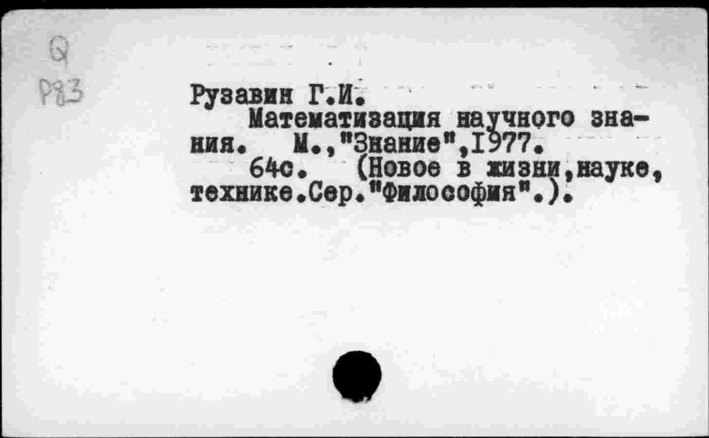 ﻿§ " ;
Рузавин Г.И, Математизация научного зна-
ния. М.,п3нание",1977.
64с. (Новое в жизни,науке, технике•Сер•”Философия"•)•